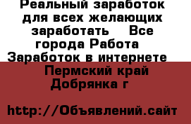 Реальный заработок для всех желающих заработать. - Все города Работа » Заработок в интернете   . Пермский край,Добрянка г.